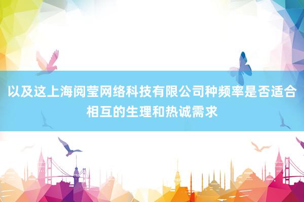以及这上海阅莹网络科技有限公司种频率是否适合相互的生理和热诚需求