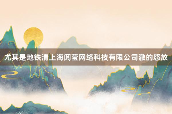 尤其是地铁清上海阅莹网络科技有限公司澈的怒放