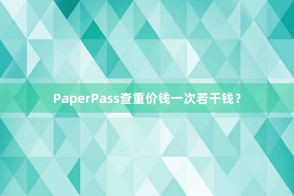 PaperPass查重价钱一次若干钱?